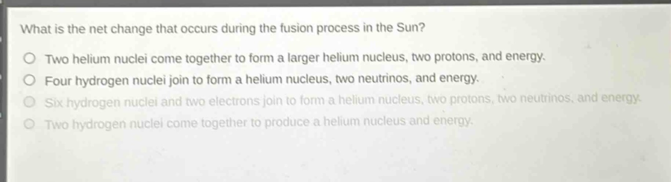 what is the net change that occurs during the fusion process in the sun?\no two helium nuclei come together to form a larger helium nucleus, two protons, and energy.\no four hydrogen nuclei join to form a helium nucleus, two neutrinos, and energy.\no six hydrogen nuclei and two electrons join to form a helium nucleus, two protons, two neutrinos, and energy.\no two hydrogen nuclei come together to produce a helium nucleus and energy.