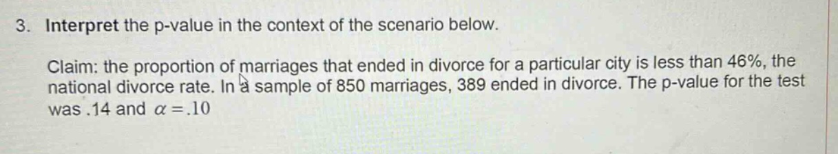 3. interpret the p - value in the context of the scenario below. claim: the proportion of marriages that ended in divorce for a particular city is less than 46%, the national divorce rate. in a sample of 850 marriages, 389 ended in divorce. the p - value for the test was.14 and α =.10