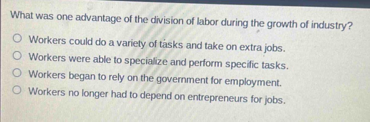 what was one advantage of the division of labor during the growth of industry?\nworkers could do a variety of tasks and take on extra jobs.\nworkers were able to specialize and perform specific tasks.\nworkers began to rely on the government for employment.\nworkers no longer had to depend on entrepreneurs for jobs.