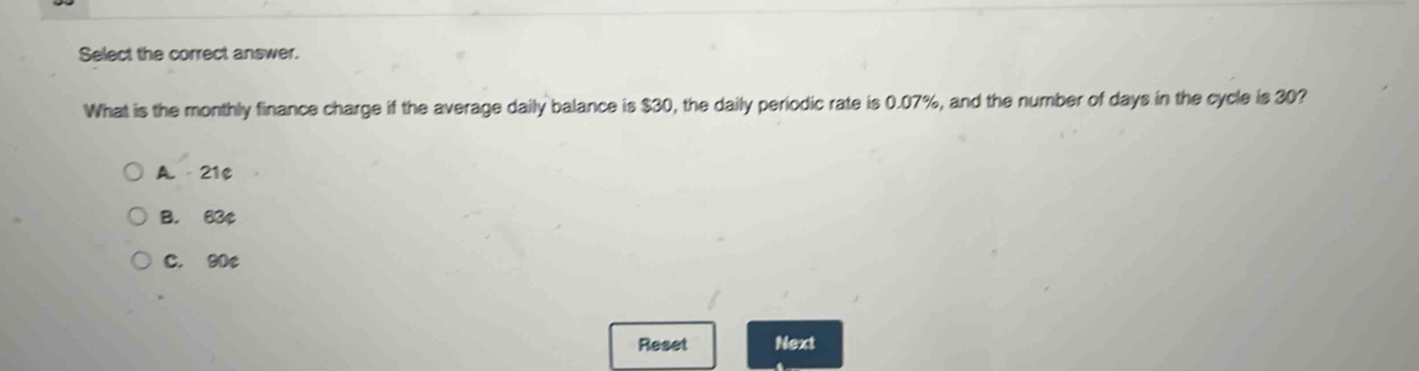 select the correct answer. what is the monthly finance charge if the average daily balance is $30, the daily periodic rate is 0.07%, and the number of days in the cycle is 30?\na. 21¢\nb. 63¢\nc. 90¢