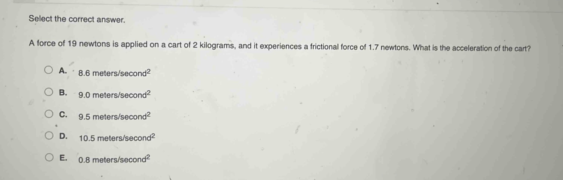 select the correct answer.\na force of 19 newtons is applied on a cart of 2 kilograms, and it experiences a frictional force of 1.7 newtons. what is the acceleration of the cart?\na. 8.6 meters/second²\nb. 9.0 meters/second²\nc. 9.5 meters/second²\nd. 10.5 meters/second²\ne. 0.8 meters/second²