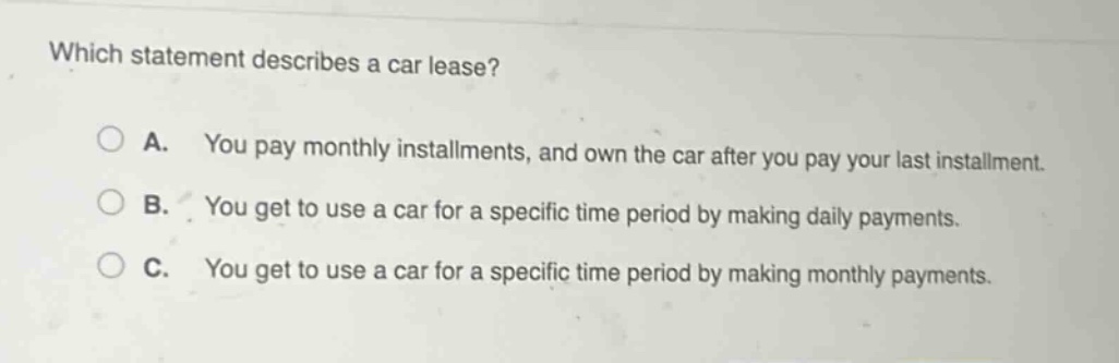 which statement describes a car lease?\na. you pay monthly installments, and own the car after you pay your last installment.\nb. you get to use a car for a specific time period by making daily payments.\nc. you get to use a car for a specific time period by making monthly payments.