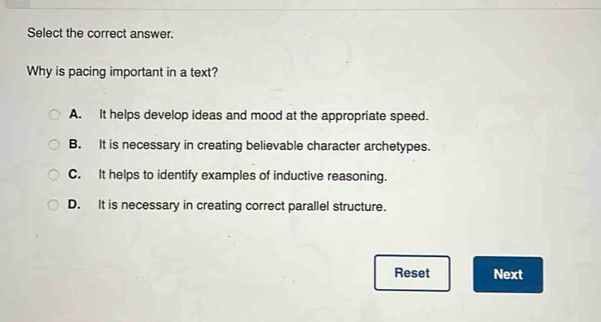 select the correct answer.\nwhy is pacing important in a text?\na. it helps develop ideas and mood at the appropriate speed.\nb. it is necessary in creating believable character archetypes.\nc. it helps to identify examples of inductive reasoning.\nd. it is necessary in creating correct parallel structure.