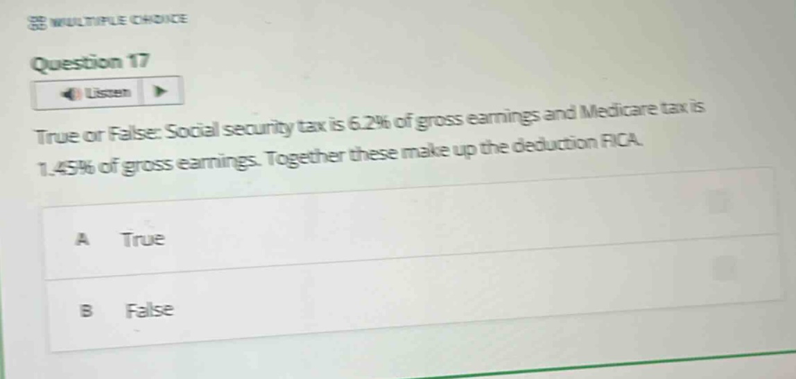 multiple choice\nquestion 17\nlisten\ntrue or false: social security tax is 6.2% of gross earnings and medicare tax is 1.45% of gross earnings. together these make up the deduction fica.\na true\nb false