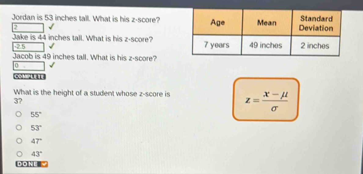 jordan is 53 inches tall. what is his z - score? jake is 44 inches tall. what is his z - score? jacob is 49 inches tall. what is his z - score? complete what is the height of a student whose z - score is 3? 55\ 53\ 47\ 43\ done age mean standard deviation 7 years 49 inches 2 inches $z = \\frac{x - \\mu}{\\sigma}$