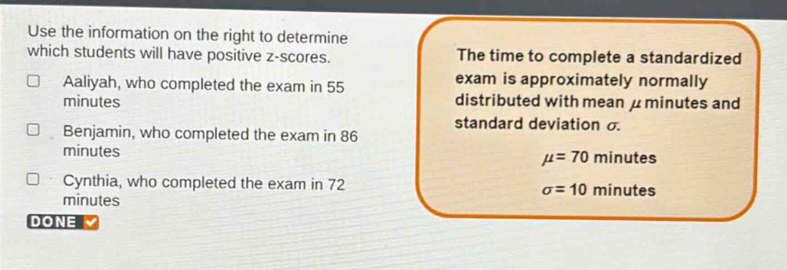 use the information on the right to determine which students will have positive z - scores. aaliyah, who completed the exam in 55 minutes benjamin, who completed the exam in 86 minutes cynthia, who completed the exam in 72 minutes the time to complete a standardized exam is approximately normally distributed with mean $mu$ minutes and standard deviation $sigma$. $mu = 70$ minutes $sigma = 10$ minutes