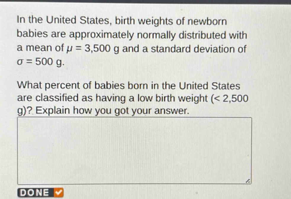 in the united states, birth weights of newborn babies are approximately normally distributed with a mean of $mu = 3,500$ g and a standard deviation of $sigma = 500$ g.\nwhat percent of babies born in the united states are classified as having a low birth weight (< 2,500 g)? explain how you got your answer.