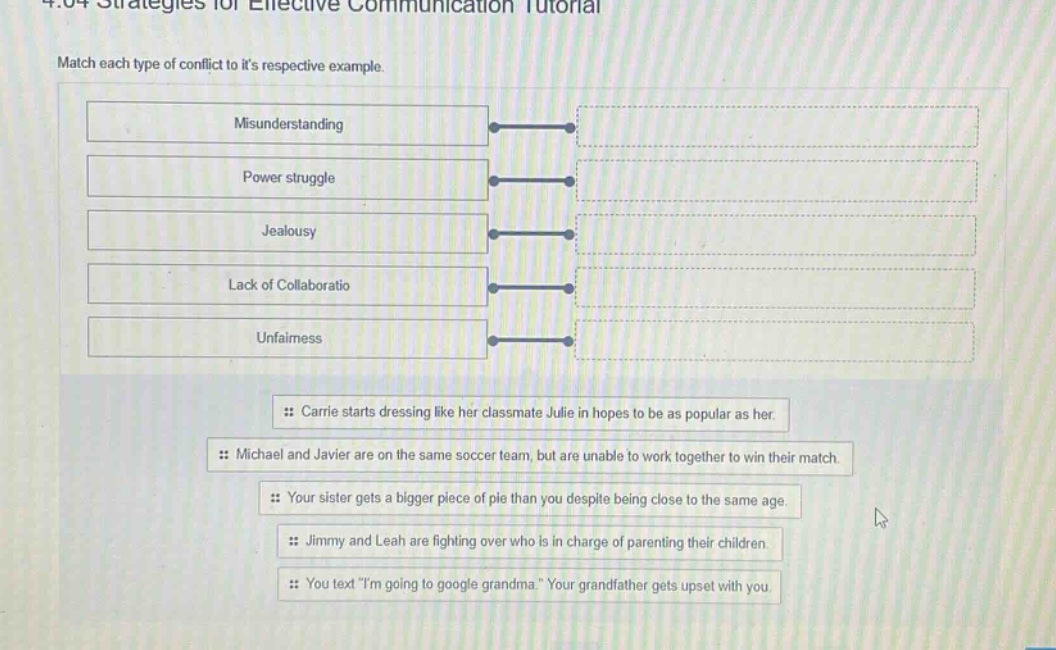 4.04 strategies for effective communication tutorial\nmatch each type of conflict to its respective example.\nmisunderstanding\npower struggle\njealousy\nlack of collaboratio\nunfairness\n:: carrie starts dressing like her classmate julie in hopes to be as popular as her.\n:: michael and javier are on the same soccer team, but are unable to work together to win their match.\n:: your sister gets a bigger piece of pie than you despite being close to the same age.\n:: jimmy and leah are fighting over who is in charge of parenting their children.\n:: you text \im going to google grandma.\ your grandfather gets upset with you