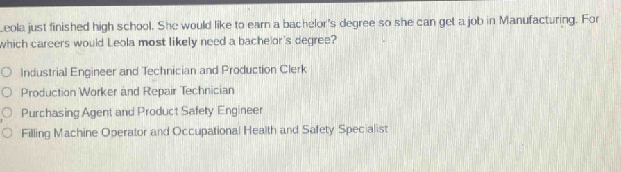 leola just finished high school. she would like to earn a bachelors degree so she can get a job in manufacturing. for which careers would leola most likely need a bachelors degree?\n\nindustrial engineer and technician and production clerk\n\nproduction worker and repair technician\n\npurchasing agent and product safety engineer\n\nfilling machine operator and occupational health and safety specialist