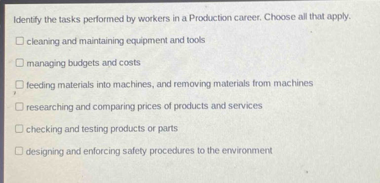 identify the tasks performed by workers in a production career. choose all that apply.\n□ cleaning and maintaining equipment and tools\n□ managing budgets and costs\n□ feeding materials into machines, and removing materials from machines\n□ researching and comparing prices of products and services\n□ checking and testing products or parts\n□ designing and enforcing safety procedures to the environment