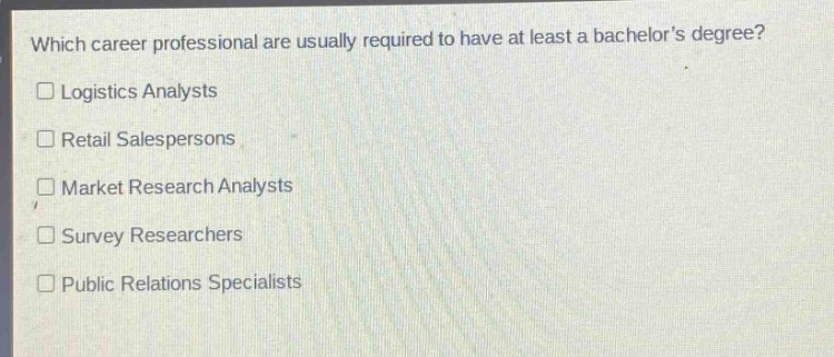 which career professional are usually required to have at least a bachelors degree?\n□ logistics analysts\n□ retail salespersons\n□ market research analysts\n□ survey researchers\n□ public relations specialists