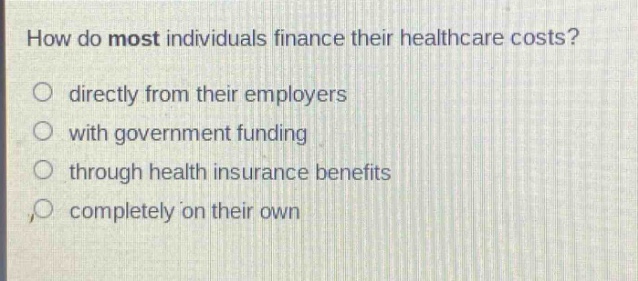 how do most individuals finance their healthcare costs?\no directly from their employers\no with government funding\no through health insurance benefits\no completely on their own