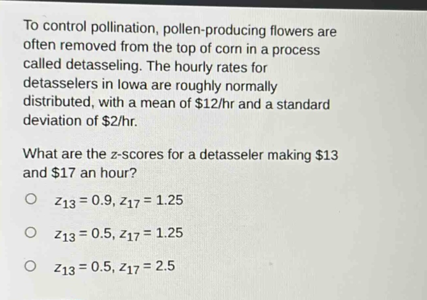 to control pollination, pollen - producing flowers are often removed from the top of corn in a process called detasseling. the hourly rates for detasselers in iowa are roughly normally distributed, with a mean of $12/hr and a standard deviation of $2/hr.\nwhat are the z - scores for a detasseler making $13 and $17 an hour?\no $z_{13}=0.9,z_{17}=1.25$\no $z_{13}=0.5,z_{17}=1.25$\no $z_{13}=0.5,z_{17}=2.5$