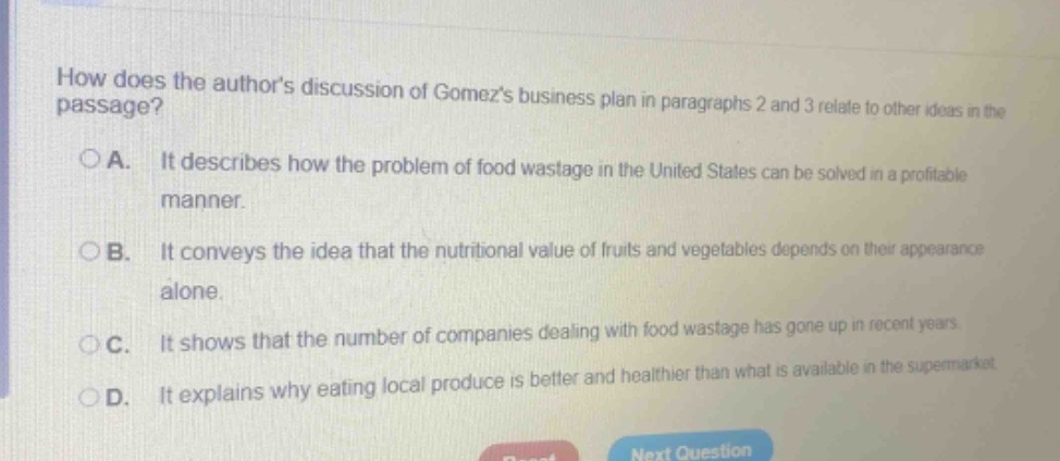 how does the authors discussion of gomezs business plan in paragraphs 2 and 3 relate to other ideas in the passage?\n○a. it describes how the problem of food wastage in the united states can be solved in a profitable manner.\n○b. it conveys the idea that the nutritional value of fruits and vegetables depends on their appearance alone.\n○c. it shows that the number of companies dealing with food wastage has gone up in recent years.\n○d. it explains why eating local produce is better and healthier than what is available in the supermarket.