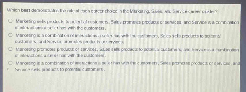 which best demonstrates the role of each career choice in the marketing, sales, and service career cluster?\n○ marketing sells products to potential customers, sales promotes products or services, and service is a combination of interactions a seller has with the customers.\n○ marketing is a combination of interactions a seller has with the customers, sales sells products to potential customers, and service promotes products or services.\n○ marketing promotes products or services, sales sells products to potential customers, and service is a combination of interactions a seller has with the customers.\n○ marketing is a combination of interactions a seller has with the customers, sales promotes products or services, and service sells products to potential customers.