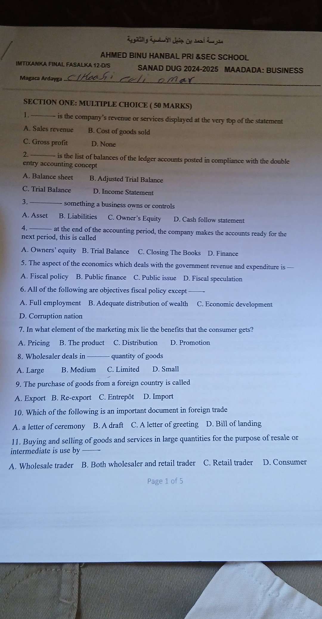 ahmed binu hanbal pri &sec school\nimtixanka final fasalka 12 - ds\nsanad dug 2024 - 2025 maadada: business\nmagaca ardayga ckaashi cali omar\nsection one: multiple choice (50 marks)\n1. —— is the company’s revenue or services displayed at the very top of the statement\na. sales revenue b. cost of goods sold\nc. gross profit d. none\n2. —— is the list of balances of the ledger accounts posted in compliance with the double - entry accounting concept\na. balance sheet b. adjusted trial balance\nc. trial balance d. income statement\n3. —— something a business owns or controls\na. asset b. liabilities c. owner’s equity d. cash follow statement\n4. —— at the end of the accounting period, the company makes the accounts ready for the next period, this is called\na. owners’ equity b. trial balance c. closing the books d. finance\n5. the aspect of the economics which deals with the government revenue and expenditure is —\na. fiscal policy b. public finance c. public issue d. fiscal speculation\n6. all of the following are objectives fiscal policy except —\na. full employment b. adequate distribution of wealth c. economic development\nd. corruption nation\n7. in what element of the marketing mix lie the benefits that the consumer gets?\na. pricing b. the product c. distribution d. promotion\n8. wholesaler deals in —— quantity of goods\na. large b. medium c. limited d. small\n9. the purchase of goods from a foreign country is called\na. export b. re - export c. entrepôt d. import\n10. which of the following is an important document in foreign trade\na. a letter of ceremony b. a draft c. a letter of greeting d. bill of landing\n11. buying and selling of goods and services in large quantities for the purpose of resale or intermediate is use by —\na. wholesale trader b. both wholesaler and retail trader c. retail trader d. consumer\npage 1 of 5