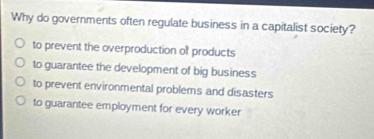 why do governments often regulate business in a capitalist society?\n to prevent the overproduction of products\n to guarantee the development of big business\n to prevent environmental problems and disasters\n to guarantee employment for every worker