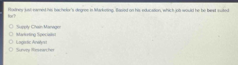 rodney just earned his bachelors degree in marketing. based on his education, which job would he be best suited for?\nsupply chain manager\nmarketing specialist\nlogistic analyst\nsurvey researcher