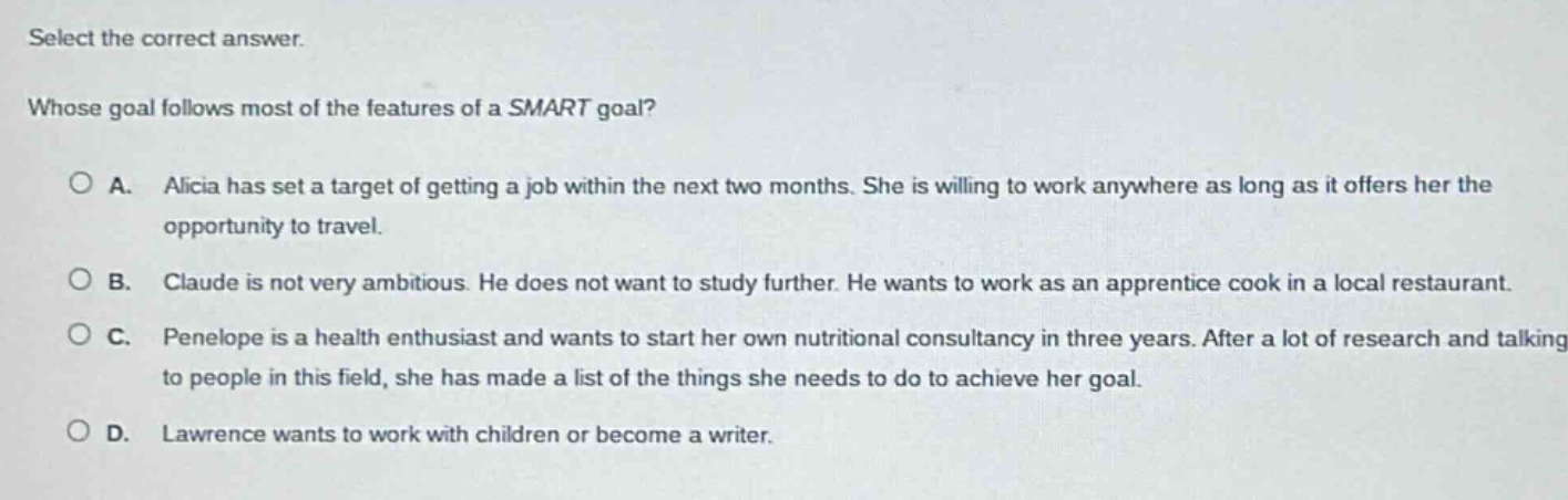 select the correct answer. whose goal follows most of the features of a smart goal? a. alicia has set a target of getting a job within the next two months. she is willing to work anywhere as long as it offers her the opportunity to travel. b. claude is not very ambitious. he does not want to study further. he wants to work as an apprentice cook in a local restaurant. c. penelope is a health enthusiast and wants to start her own nutritional consultancy in three years. after a lot of research and talking to people in this field, she has made a list of the things she needs to do to achieve her goal. d. lawrence wants to work with children or become a writer.