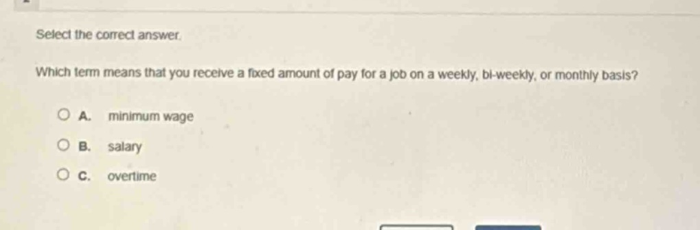 select the correct answer. which term means that you receive a fixed amount of pay for a job on a weekly, bi - weekly, or monthly basis?\na. minimum wage\nb. salary\nc. overtime