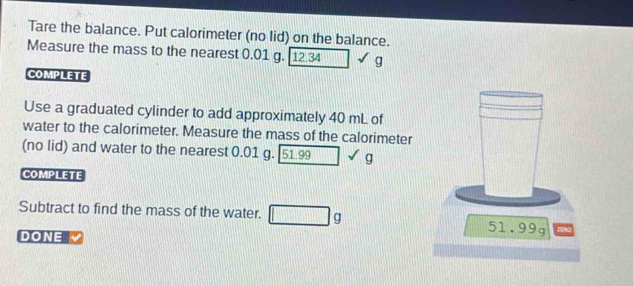 tare the balance. put calorimeter (no lid) on the balance. measure the mass to the nearest 0.01 g. 12.34 g\ncomplete\nuse a graduated cylinder to add approximately 40 ml of water to the calorimeter. measure the mass of the calorimeter (no lid) and water to the nearest 0.01 g. 51.99 g\ncomplete\nsubtract to find the mass of the water. g\ndone