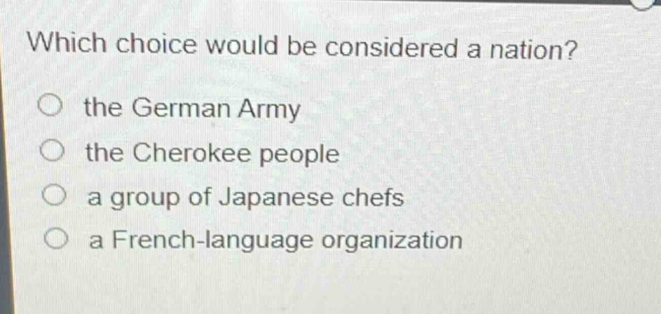 which choice would be considered a nation?\n○ the german army\n○ the cherokee people\n○ a group of japanese chefs\n○ a french - language organization