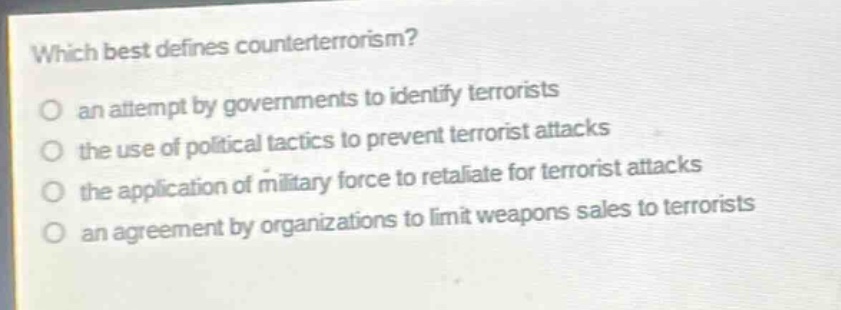 which best defines counterterrorism?\no an attempt by governments to identify terrorists\no the use of political tactics to prevent terrorist attacks\no the application of military force to retaliate for terrorist attacks\no an agreement by organizations to limit weapons sales to terrorists
