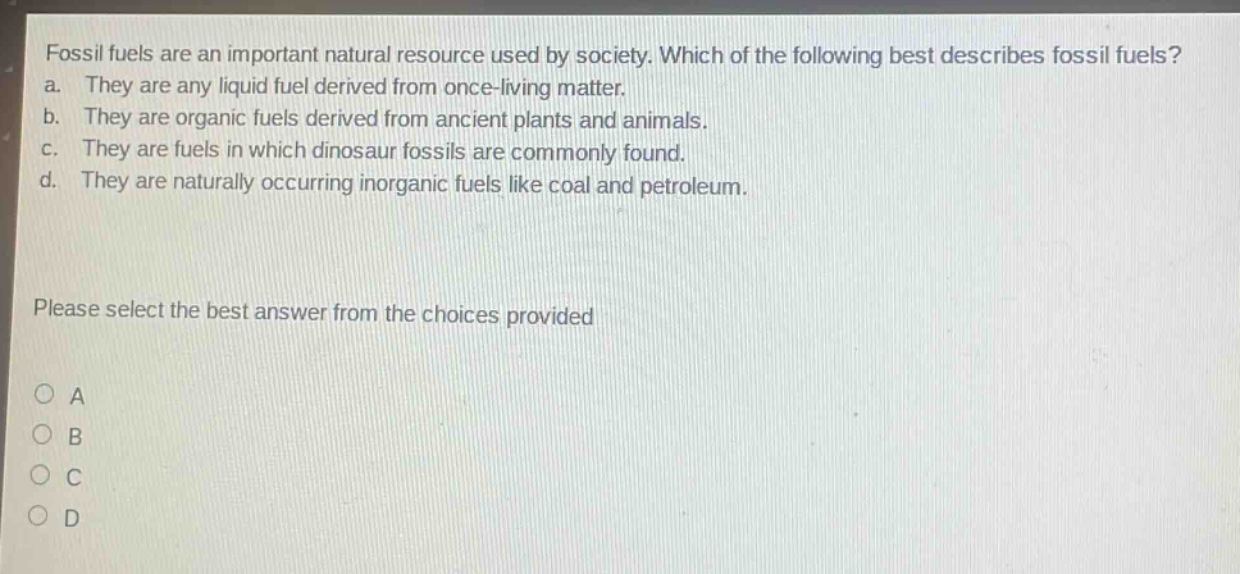 fossil fuels are an important natural resource used by society. which of the following best describes fossil fuels? a. they are any liquid fuel derived from once - living matter. b. they are organic fuels derived from ancient plants and animals. c. they are fuels in which dinosaur fossils are commonly found. d. they are naturally occurring inorganic fuels like coal and petroleum. please select the best answer from the choices provided o a o b o c o d