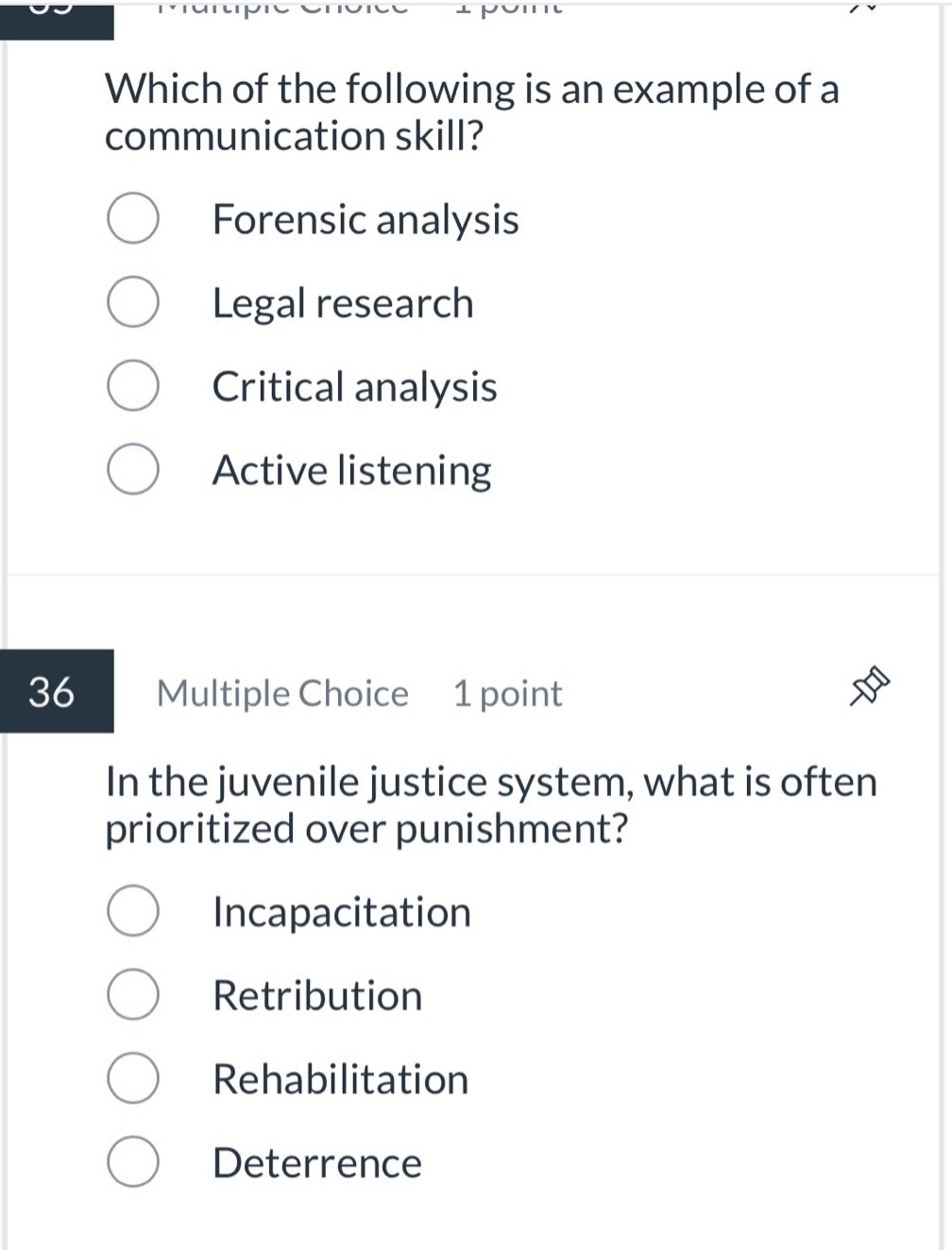 which of the following is an example of a communication skill?\nforensic analysis\nlegal research\ncritical analysis\nactive listening\n36 multiple choice 1 point\nin the juvenile justice system, what is often prioritized over punishment?\nincapacitation\nretribution\nrehabilitation\ndeterrence