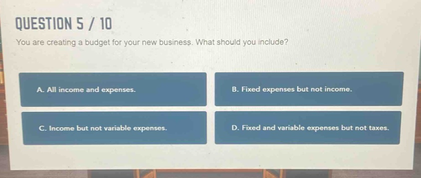 question 5 / 10\nyou are creating a budget for your new business. what should you include?\na. all income and expenses.\nb. fixed expenses but not income.\nc. income but not variable expenses.\nd. fixed and variable expenses but not taxes.