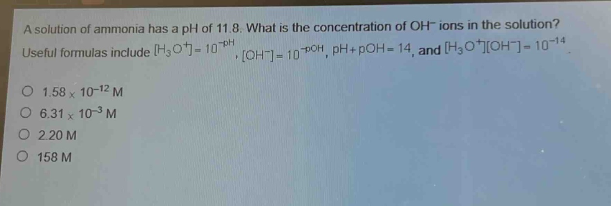 a solution of ammonia has a ph of 11.8. what is the concentration of oh⁻ ions in the solution? useful formulas include h₃o⁺=10⁻ᵖᴴ, oh⁻=10⁻ᵖᴼᴴ, ph + poh = 14, and h₃o⁺oh⁻=10⁻¹⁴. 1.58×10⁻¹² m 6.31×10⁻³ m 2.20 m 158 m