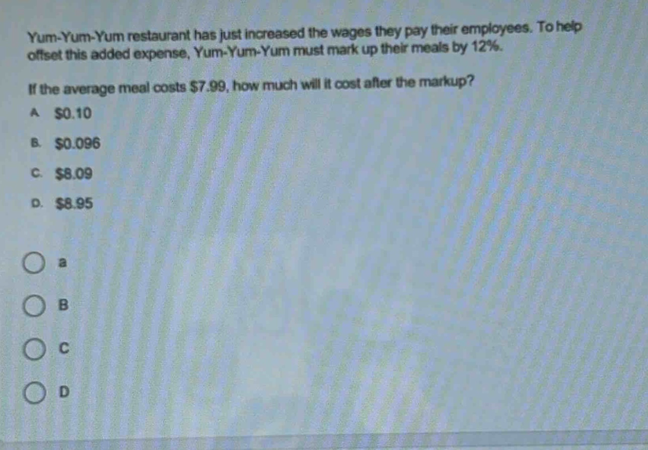 yum - yum - yum restaurant has just increased the wages they pay their employees. to help offset this added expense, yum - yum - yum must mark up their meals by 12%. if the average meal costs $7.99, how much will it cost after the markup? a $0.10 b. $0.096 c. $8.09 d. $8.95