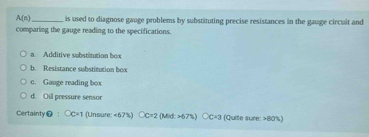 a(n) ________ is used to diagnose gauge problems by substituting precise resistances in the gauge circuit and comparing the gauge reading to the specifications.\n\no a. additive substitution box\no b. resistance substitution box\no c. gauge reading box\no d. oil pressure sensor\n\ncertainty? : oc=1 (unsure: <67%) oc=2 (mid: >67%) oc=3 (quite sure: >80%)
