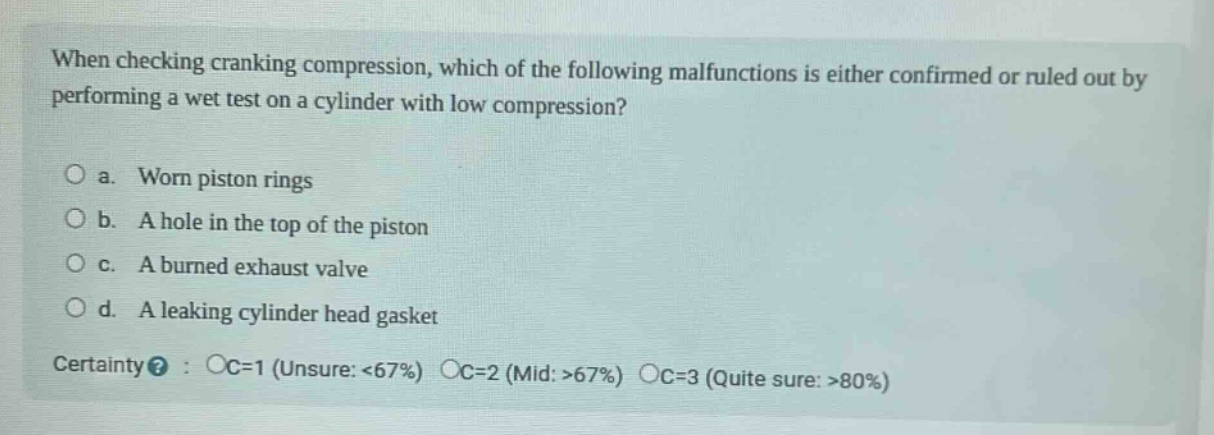 when checking cranking compression, which of the following malfunctions is either confirmed or ruled out by performing a wet test on a cylinder with low compression?\n\no a. worn piston rings\no b. a hole in the top of the piston\no c. a burned exhaust valve\no d. a leaking cylinder head gasket\n\ncertainty? : oc=1 (unsure: <67%) oc=2 (mid: >67%) oc=3 (quite sure: >80%)