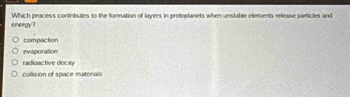 which process contributes to the formation of layers in protoplanets when unstable elements release particles and energy?\no compaction\no evaporation\no radioactive decay\no collision of space materials