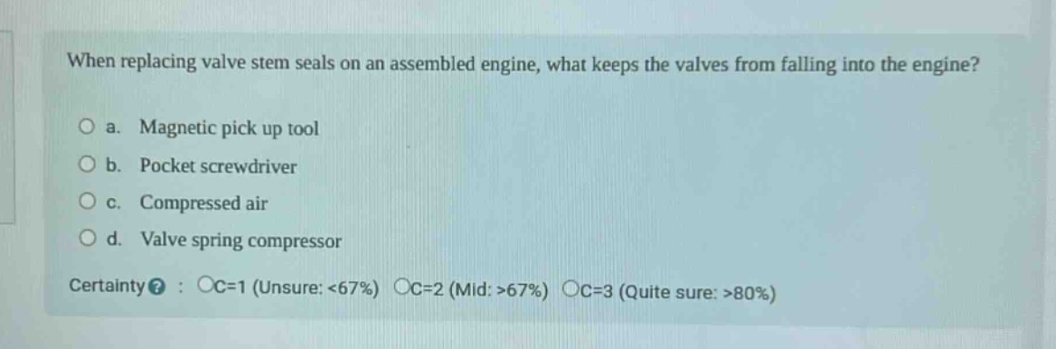 when replacing valve stem seals on an assembled engine, what keeps the valves from falling into the engine?\no a. magnetic pick up tool\no b. pocket screwdriver\no c. compressed air\no d. valve spring compressor\ncertainty? : oc=1 (unsure: <67%) oc=2 (mid: >67%) oc=3 (quite sure: >80%)