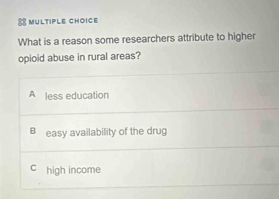multiple choice\nwhat is a reason some researchers attribute to higher opioid abuse in rural areas?\na less education\nb easy availability of the drug\nc high income