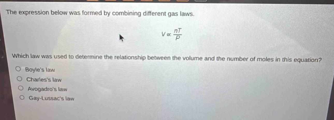 the expression below was formed by combining different gas laws. $vpropto\frac{nt}{p}$ which law was used to determine the relationship between the volume and the number of moles in this equation?\no boyles law\no charless law\no avogadros law\no gay - lussacs law