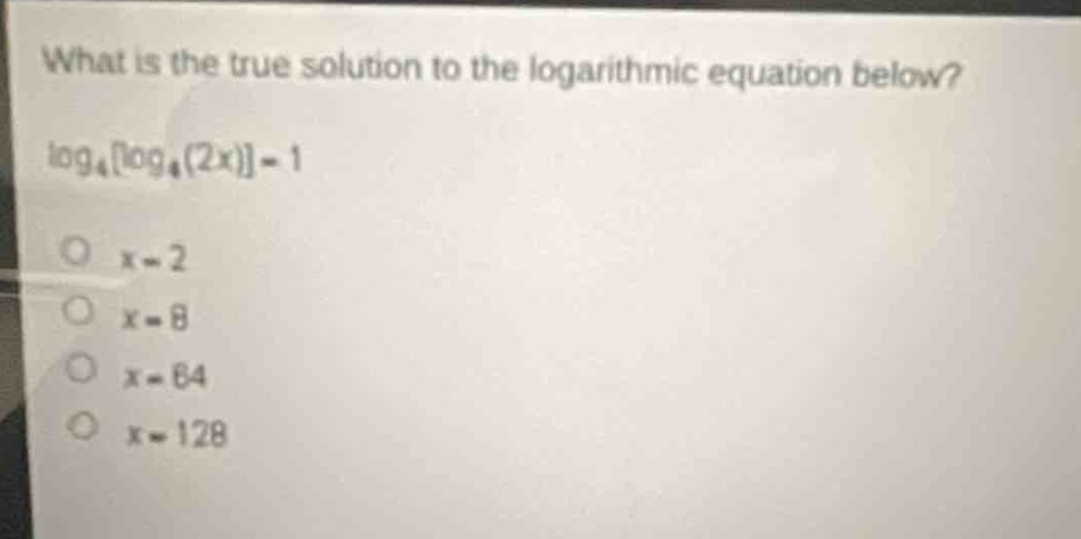 what is the true solution to the logarithmic equation below?\nlog₄log₄(2x) = 1\no x = 2\no x = 8\no x = 64\no x = 128