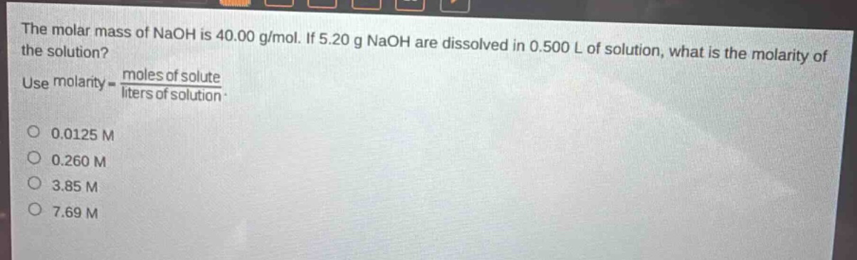 the molar mass of naoh is 40.00 g/mol. if 5.20 g naoh are dissolved in 0.500 l of solution, what is the molarity of the solution? use molarity = \\frac{moles of solute}{liters of solution}. 0.0125 m 0.260 m 3.85 m 7.69 m