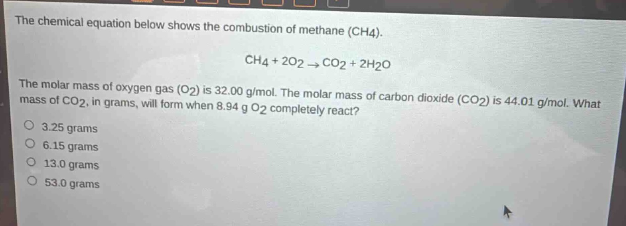 the chemical equation below shows the combustion of methane (ch4).\nch4 + 2o2 → co2 + 2h2o\nthe molar mass of oxygen gas (o2) is 32.00 g/mol. the molar mass of carbon dioxide (co2) is 44.01 g/mol. what mass of co2, in grams, will form when 8.94 g o2 completely react?\n3.25 grams\n6.15 grams\n13.0 grams\n53.0 grams