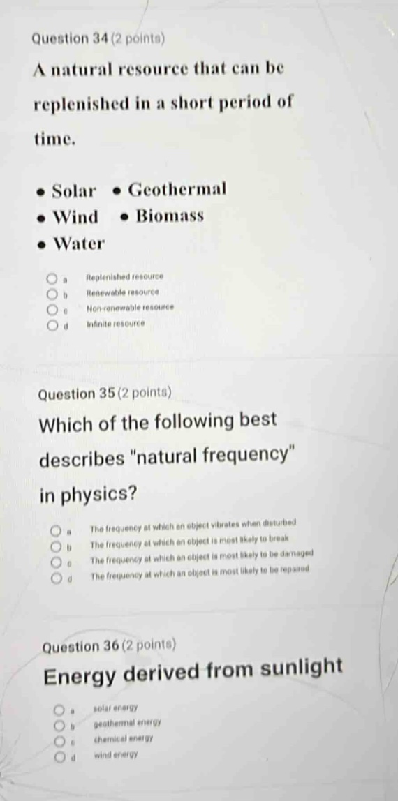 question 34(2 points)\na natural resource that can be replenished in a short period of time.\n● solar ● geothermal\n● wind ● biomass\n● water\n a replenished resource\n b renewable resource\n c non - renewable resource\n d infinite resource\nquestion 35(2 points)\nwhich of the following best describes \natural frequency\ in physics?\n a the frequency at which an object vibrates when disturbed\n b the frequency at which an object is most likely to break\n c the frequency at which an object is most likely to be damaged\n d the frequency at which an object is most likely to be repaired\nquestion 36(2 points)\nenergy derived from sunlight\n a solar energy\n b geothermal energy\n c chemical energy\n d wind energy