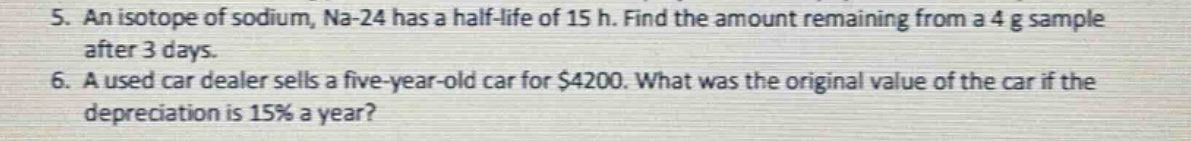 5. an isotope of sodium, na - 24 has a half - life of 15 h. find the amount remaining from a 4 g sample after 3 days.\n6. a used car dealer sells a five - year - old car for $4200. what was the original value of the car if the depreciation is 15% a year?