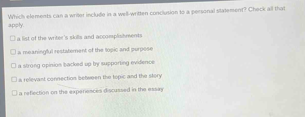which elements can a writer include in a well - written conclusion to a personal statement? check all that apply.\na list of the writers skills and accomplishments\na meaningful restatement of the topic and purpose\na strong opinion backed up by supporting evidence\na relevant connection between the topic and the story\na reflection on the experiences discussed in the essay