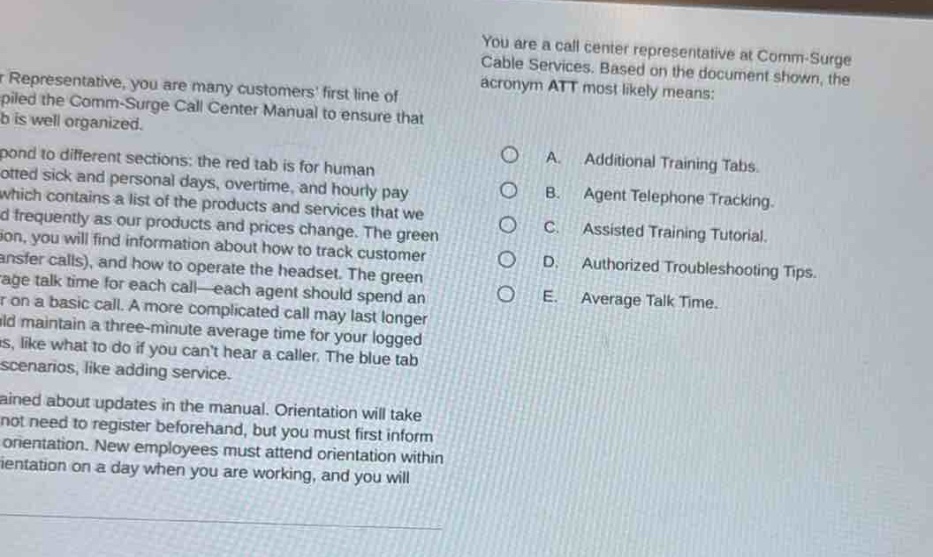 you are a call center representative at comm - surge cable services. based on the document shown, the acronym att most likely means:\na. additional training tabs.\nb. agent telephone tracking.\nc. assisted training tutorial.\nd. authorized troubleshooting tips.\ne. average talk time.