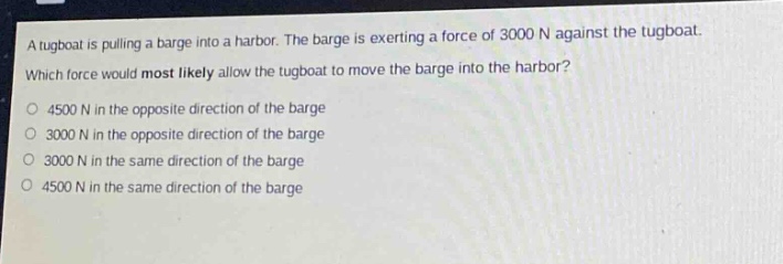 a tugboat is pulling a barge into a harbor. the barge is exerting a force of 3000 n against the tugboat. which force would most likely allow the tugboat to move the barge into the harbor?\no 4500 n in the opposite direction of the barge\no 3000 n in the opposite direction of the barge\no 3000 n in the same direction of the barge\no 4500 n in the same direction of the barge
