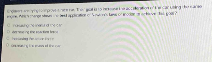 engineers are trying to improve a race car. their goal is to increase the acceleration of the car using the same engine. which change shows the best application of newtons laws of motion to achieve this goal?\n- increasing the inertia of the car\n- decreasing the reaction force\n- increasing the action force\n- decreasing the mass of the car