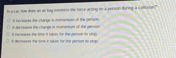 in a car, how does an air - bag minimize the force acting on a person during a collision?\no it increases the change in momentum of the person.\no it decreases the change in momentum of the person.\no it increases the time it takes for the person to stop.\no it decreases the time it takes for the person to stop.