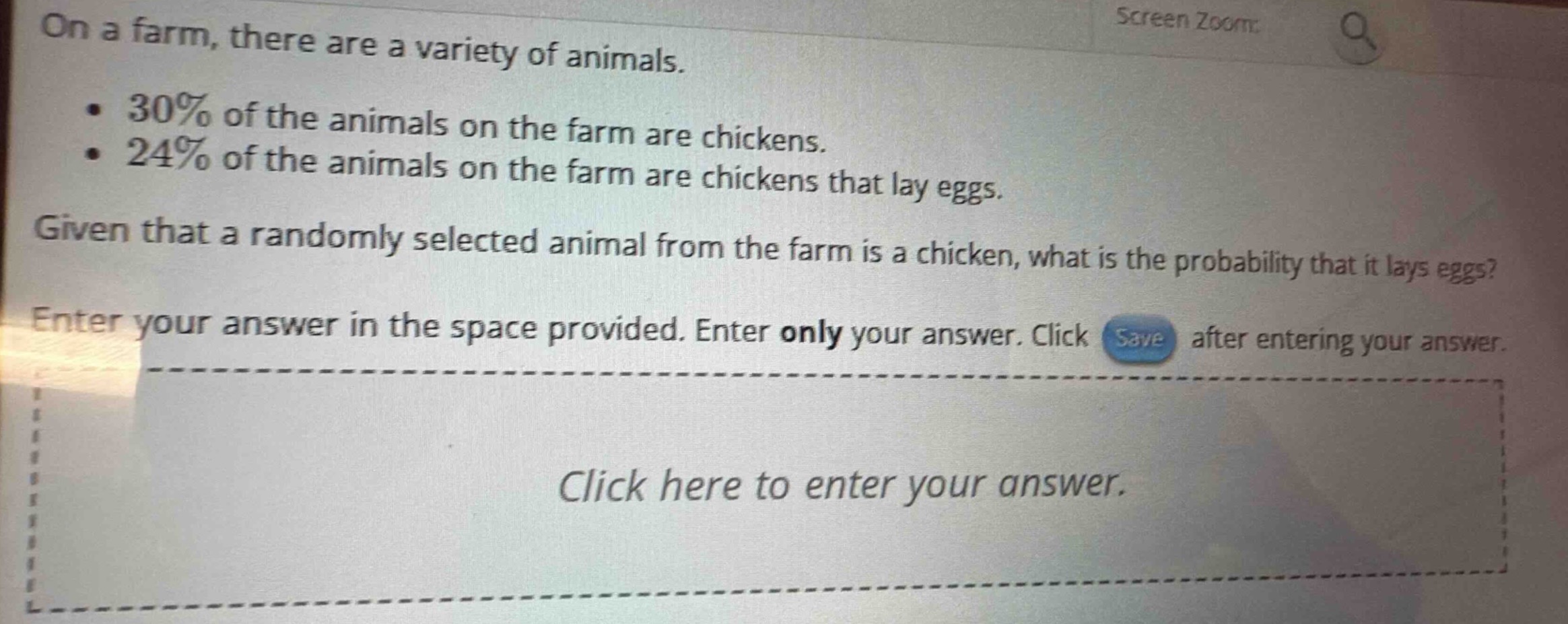 on a farm, there are a variety of animals.\n• 30% of the animals on the farm are chickens.\n• 24% of the animals on the farm are chickens that lay eggs.\ngiven that a randomly selected animal from the farm is a chicken, what is the probability that it lays eggs?\nenter your answer in the space provided. enter only your answer. click save after entering your answer.\nclick here to enter your answer.
