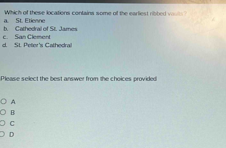 which of these locations contains some of the earliest ribbed vaults?\na. st. etienne\nb. cathedral of st. james\nc. san clement\nd. st. peters cathedral\nplease select the best answer from the choices provided\no a\no b\no c\no d